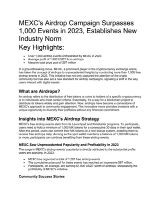 MEXC's Airdrop Campaign Surpasses
1,000 Events in 2023, Establishes New
Industry Norm
Key Highlights:
 Over 1,000 airdrop events orchestrated by MEXC in 2023
 Average profit of 1,800 USDT from airdrops
 Massive total prize pool of $97 million
In a groundbreaking move, MEXC, a prominent player in the cryptocurrency exchange arena,
has taken the concept of airdrops to unprecedented heights by conducting more than 1,000 free
airdrop events in 2023. This initiative has not only captured the attention of the crypto
community but has also set a new standard for airdrop campaigns, signaling a shift in the way
users interact with digital assets.
What are Airdrops?
An airdrop refers to the distribution of free tokens or coins to holders of a specific cryptocurrency
or to individuals who meet certain criteria. Essentially, it's a way for a blockchain project to
distribute its tokens widely and gain attention. Now, airdrops have become a cornerstone of
MEXC's approach to community engagement. This innovative move provides investors with a
unique opportunity to diversify their portfolios without any financial commitment.
Insights into MEXC's Airdrop Strategy
MEXC's free airdrop events stem from its Launchpad and Kickstarter programs. To participate,
users need to hold a minimum of 1,000 MX tokens for a consecutive 30 days in their spot wallet.
After this period, users can commit their MX tokens on a non-lockup system, enabling them to
receive free airdrops daily. As long as the spot wallet maintains a balance of 1,000 MX tokens
or more, participants can continue benefiting from these airdrop events.
MEXC Saw Unprecedented Popularity and Profitability in 2023
The surge in MEXC's airdrop events' popularity is directly attributed to the substantial profits
users are accruing. In 2023:
 MEXC has organized a total of 1,287 free airdrop events.
 The cumulative prize pool for these events has reached an impressive $97 million.
 Participants, on average, are earning $1,800 USDT worth of airdrops, showcasing the
profitability of MEXC's initiative.
Community Success Stories
 