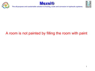 1
A room is not painted by filling the room with paint
MexelMexel®®
The all-purpose and sustainable solution to fouling, scale and corrosion in hydraulic systems.
 