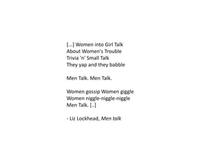 [...] Women into Girl Talk
About Women's Trouble
Trivia 'n' Small Talk
They yap and they babble
Men Talk. Men Talk.
Women gossip Women giggle
Women niggle-niggle-niggle
Men Talk. [..]
- Liz Lockhead, Men talk
 
