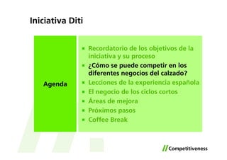 Iniciativa Diti


                  Recordatorio de los objetivos de la
                  iniciativa y su proceso
                  ¿Cómo se puede competir en los
                  diferentes negocios del calzado?
   Agenda         Lecciones de la experiencia española
                  El negocio de los ciclos cortos
                  Áreas de mejora
                  Próximos pasos
                  Coffee Break
 