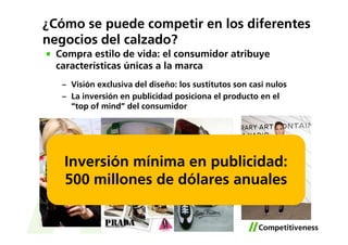 ¿Cómo se puede competir en los diferentes
negocios del calzado?
  Compra estilo de vida: el consumidor atribuye
  características únicas a la marca
   – Visión exclusiva del diseño: los sustitutos son casi nulos
   – La inversión en publicidad posiciona el producto en el
     “top of mind” del consumidor




   Inversión mínima en publicidad:
   500 millones de dólares anuales
 