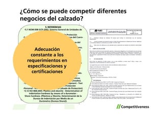 ¿Cómo se puede competir diferentes
negocios del calzado?
                          5. REFERENCIAS
   •5.1 NOM-008-SCFI-2002. Sistema General de Unidades de
                              Medida.
         •5.2 NOM-113-STPS-1994. Calzado de Protección
 •5.3 NMX-A-214-1982. Curtiduría - Pruebas Físicas del Cuero-
                       Medición de Espesor.
     •5.4 NMX-A-221-1982. Curtiduría Pruebas Químicas del
            Cuero Determinación de Las Grasas y Otros
  •Materiales Solubles Extractables con Cloruro de Metileno.
        Adecuación
     •5.5 NMX-A-229-1982. Curtiduría-Pruebas Químicas del
      Cuero - Determinación del pH y variaciones del pH de
      constante a los
                   •un extracto acuoso de cuero.
     •5.6 NMX-A-230-1982. Curtiduría-Pruebas Químicas del
    requerimientos en
          Cuero-Determinación del Contenido de Cromo.
   •5.7 NMX-T-083-1984. Productos de Hule - Resistencia a la
    especificaciones y
          Abrasión por el Método del Cilindro con Banda
                  •Abrasiva - Método de Prueba.

      certificaciones
           •5.8 NMX-S-051-1989. Zapatos de Seguridad.
   •5.9 NMX-R-55-1990. Punteras de Seguridad para Calzado.
       •5.10 ISO 1923:1981. Cellular plastics and rubbers -
     Determination of linear dimensions. (Hules y Plásticos
    •Celulares - Determinación de las Dimensiones Lineales).
  •5.11 ISO 20344:2004. Personal protective equipment - Test
           methods for footwear. (Equipo de Protección
 •Personal - Métodos de Prueba para Calzado de Protección).
  •5.12 ISO 868:2003. Plastics and ebonite - Determination of
        indentation hardness by means of a durometer -
   Shore hardness. (Plásticos y Ebonita. Determinación de la
              Dureza de Indentación por Medio de un
                    Durómetro (Dureza Shore)).
 