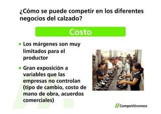 ¿Cómo se puede competir en los diferentes
negocios del calzado?

                   Costo
 Los márgenes son muy
 limitados para el
 productor
 Gran exposición a
 variables que las
 empresas no controlan
 (tipo de cambio, costo de
 mano de obra, acuerdos
 comerciales)
 
