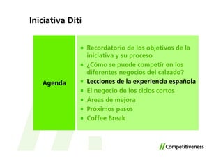 Iniciativa Diti


                  Recordatorio de los objetivos de la
                  iniciativa y su proceso
                  ¿Cómo se puede competir en los
                  diferentes negocios del calzado?
   Agenda         Lecciones de la experiencia española
                  El negocio de los ciclos cortos
                  Áreas de mejora
                  Próximos pasos
                  Coffee Break
 