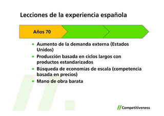 Lecciones de la experiencia española

    Años 70

     Aumento de la demanda externa (Estados
     Unidos)
     Producción basada en ciclos largos con
     productos estandarizados
     Búsqueda de economías de escala (competencia
     basada en precios)
     Mano de obra barata
 