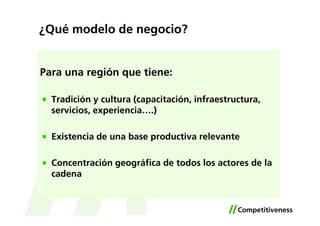 ¿Qué modelo de negocio?


Para una región que tiene:

  Tradición y cultura (capacitación, infraestructura,
  servicios, experiencia….)

  Existencia de una base productiva relevante

  Concentración geográfica de todos los actores de la
  cadena
 