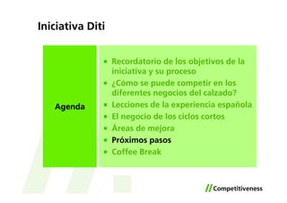 Iniciativa Diti


                  Recordatorio de los objetivos de la
                  iniciativa y su proceso
                  ¿Cómo se puede competir en los
                  diferentes negocios del calzado?
   Agenda         Lecciones de la experiencia española
                  El negocio de los ciclos cortos
                  Áreas de mejora
                  Próximos pasos
                  Coffee Break
 