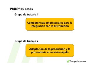 Próximos pasos
  Grupo de trabajo 1


           Competencias empresariales para la
             integración con la distribución




  Grupo de trabajo 2

             Adaptación de la producción y la
              proveeduría al servicio rápido
 