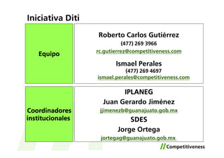 Iniciativa Diti
                  Roberto Carlos Gutiérrez
                             (477) 269 3966
                  rc.gutierrez@competitiveness.com
    Equipo
                         Ismael Perales
                             (477) 269 4697
                  ismael.perales@competitiveness.com

                          IPLANEG
                    Juan Gerardo Jiménez
Coordinadores      jjimenezb@guanajuato.gob.mx
institucionales               SDES
                          Jorge Ortega
                   jortegag@guanajuato.gob.mx
 