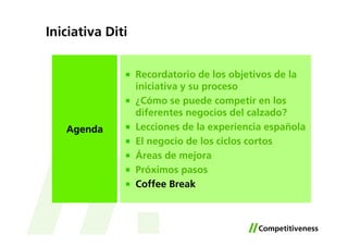 Iniciativa Diti


                  Recordatorio de los objetivos de la
                  iniciativa y su proceso
                  ¿Cómo se puede competir en los
                  diferentes negocios del calzado?
   Agenda         Lecciones de la experiencia española
                  El negocio de los ciclos cortos
                  Áreas de mejora
                  Próximos pasos
                  Coffee Break
 