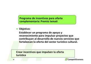 Programa de incentivos para oferta
       complementaria: Premio Ixmati

       Objetivo:
       Establecer un programa de apoyo y
       reconocimiento para impulsar proyectos que
       contribuyan al desarrollo de nuevos servicios que
       fortalezcan la oferta del sector turístico cultural.


     Crear incentivos que impulsen la oferta
     turística
54
 