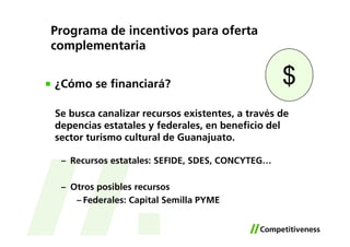 Programa de incentivos para oferta
complementaria


¿Cómo se financiará?                             $
Se busca canalizar recursos existentes, a través de
depencias estatales y federales, en beneficio del
sector turismo cultural de Guanajuato.

 – Recursos estatales: SEFIDE, SDES, CONCYTEG…

 – Otros posibles recursos
    – Federales: Capital Semilla PYME
 