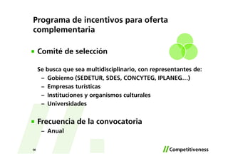 Programa de incentivos para oferta
complementaria

     Comité de selección

     Se busca que sea multidisciplinario, con representantes de:
      – Gobierno (SEDETUR, SDES, CONCYTEG, IPLANEG…)
      – Empresas turísticas
      – Instituciones y organismos culturales
      – Universidades


     Frecuencia de la convocatoria
      – Anual

58
 