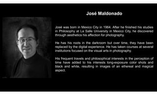 José Maldonado
José was born in Mexico City in 1964. After he finished his studies
in Philosophy at La Salle University in Mexico City, he discovered
through aesthetics his affection for photography.
He has his roots in the darkroom but over time, they have been
replaced by the digital experience. He has taken courses at several
institutions focused on the visual arts in photography.
His frequent travels and philosophical interests in the perception of
time have added to his interests long-exposure color shots and
black and white, resulting in images of an ethereal and magical
aspect.
 