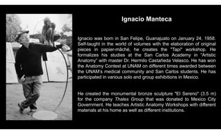 Ignacio Manteca
Ignacio was born in San Felipe, Guanajuato on January 24, 1958.
Self-taught in the world of volumes with the elaboration of original
pieces in papier-mâché, he creates the "Tapi" workshop. He
formalizes his studies at the San Carlos Academy in “Artistic
Anatomy” with master Dr. Hermilo Castañeda Velasco. He has won
the Anatomy Contest at UNAM on different times awarded between
the UNAM’s medical community and San Carlos students. He has
participated in various solo and group exhibitions in Mexico.
He created the monumental bronze sculpture "El Sereno" (3.5 m)
for the company Thales Group that was donated to Mexico City
Government. He teaches Artistic Anatomy Workshops with different
materials at his home as well as different institutions.
 
