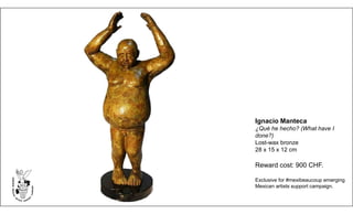 Ignacio Manteca
¿Qué he hecho? (What have I
done?)
Lost-wax bronze
28 x 15 x 12 cm
Reward cost: 900 CHF.
Exclusive for #mexibeaucoup emerging
Mexican artists support campaign.
 