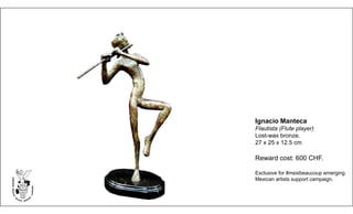 Ignacio Manteca
Flautista (Flute player)
Lost-wax bronze.
27 x 25 x 12.5 cm
Reward cost: 600 CHF.
Exclusive for #mexibeaucoup emerging
Mexican artists support campaign.
 