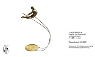 Ignacio Manteca
Impulso vital (Life boost)
Lost-wax bronze.
27 x 25 x 12.5 cm
Reward cost: 600 CHF.
Exclusive for #mexibeaucoup emerging
Mexican artists support campaign.
 