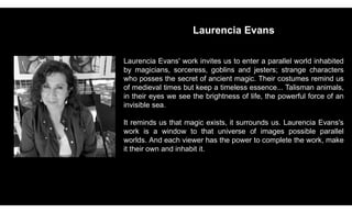 Laurencia Evans
Laurencia Evans' work invites us to enter a parallel world inhabited
by magicians, sorceress, goblins and jesters; strange characters
who posses the secret of ancient magic. Their costumes remind us
of medieval times but keep a timeless essence... Talisman animals,
in their eyes we see the brightness of life, the powerful force of an
invisible sea.
It reminds us that magic exists, it surrounds us. Laurencia Evans's
work is a window to that universe of images possible parallel
worlds. And each viewer has the power to complete the work, make
it their own and inhabit it.
 