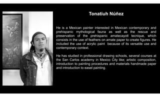Tonatiuh Núñez
He is a Mexican painter interested in Mexican contemporary and
prehispanic mythological fauna as well as the rescue and
preservation of the prehispanic amatecayotl tecnique, which
consists in the use of feathers on amate paper to create figures. He
included the use of acrylic paint because of its versatile use and
contemporary context.
He has studied in professional drawing schools, several courses at
the San Carlos academy in Mexico City like; artistic composition,
introduction to painting procedures and materials handmade paper
and introduction to easel painting.
 