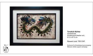 Tonatiuh Núñez
Quetzalcoatl
Amatecayotl (feather art).
61.5 x 81.5 cm
Reward cost: 700 CHF.
Exclusive for #mexibeaucoup emerging
Mexican artists support campaign
 