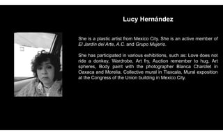 Lucy Hernández
She is a plastic artist from Mexico City. She is an active member of
El Jardín del Arte, A.C. and Grupo Mujerío.
She has participated in various exhibitions, such as: Love does not
ride a donkey, Wardrobe, Art fry, Auction remember to hug, Art
spheres, Body paint with the photographer Blanca Charolet in
Oaxaca and Morelia. Collective mural in Tlaxcala, Mural exposition
at the Congress of the Union building in Mexico City.
 