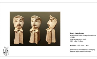 Lucy Hernández
El equilibrio de la vida (The balance
of life)
Low-temperature mud
10.5 x 9 x 23.5 cm
Reward cost: 500 CHF.
Exclusive for #mexibeaucoup emerging
Mexican artists support campaign
 