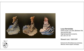 Lucy Hernández
Entre el mar y el cielo (Between the
sea and the sky)
High-temperature ceramic.
22 x 23 x 21 cm
Reward cost: 1500 CHF.
Exclusive for #mexibeaucoup emerging
Mexican artists support campaign
 