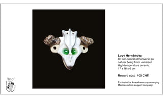 Lucy Hernández
Un ser natural del universo (A
natural being from universe)
High-temperature ceramic.
17 x 16 x 6 cm
Reward cost: 400 CHF.
Exclusive for #mexibeaucoup emerging
Mexican artists support campaign
 