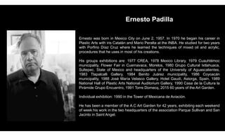 Ernesto Padilla
Ernesto was born in Mexico City on June 2, 1957. In 1970 he began his career in
Plastic Arts with iris Catalán and Mario Peralta at the INBA. He studied for two years
with Porfirio Díaz Cruz where he learned the techniques of mixed oil and acrylic,
procedures that he uses in most of his creations.
His groups exhibitions are: 1977 CREA, 1978 Mexico Library, 1979 Cuauhtémoc
municipality, Flower Fair in Cuernavaca, Morelos, 1980 Grupo Cultural Ixtlahuaca,
Sultepec, State of Mexico and headquarters of the University of Aguascalientes,
1983 Tlapalcalli Gallery, 1984 Benito Juárez municipality, 1986 Coyoacán
municipality, 1988 José María Velasco Gallery, Hotel Gaudí, Astorga, Spain, 1989
National Hall of Plastic Arts National Auditorium Gallery, 1990 Casa de la Cultura la
Pirámide Grupo Encuentro, 1991 Torre Domecq, 2015 60 years of the Art Garden.
Individual exhibition: 1990 in the Tower of Mexicana de Aviación.
He has been a member of the A.C Art Garden for 42 years, exhibiting each weekend
of week his work in the two headquarters of the association Parque Sullivan and San
Jacinto in Saint Angel.
 