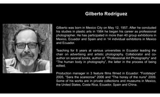 Gilberto Rodríguez
Gilberto was born in Mexico City on May 12, 1957. After he concluded
his studies in plastic arts in 1984 he began his career as professional
photographer. He has participated in more than 40 group exhibitions in
Mexico, Ecuador and Spain and in 14 individual exhibitions in Mexico
and Ecuador.
Teaching for 8 years at various universities in Ecuador leading the
chair on advertising and artistic photography. Collaborator and co-
author on several books, author of: "Professional Art Photography“ and
“The human body in photography”, the latter in the process of being
edited.
Production manager in 3 feature films filmed in Ecuador: "Footsteps“
2005, "Sara the scarecrow" 2006 and "The honey of the nuns" 2009.
Some of his works are in private collections and museums in Mexico,
the United States, Costa Rica, Ecuador, Spain and China.
 