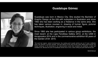Guadalupe Gómez
Guadalupe was born in Mexico City. She studied the Bachelor of
Graphic Design at the UIA with subsystem in Illustration and since
1992 she has been working as a freelance in the same area. She
has taken various courses in: drawing of human figure, pictorial
techniques, illustration, engraving in wood and metal.
Since 1993 she has participated in various group exhibitions, the
most recent: at the Ligia Fenollosa Gallery 2012, at the UAM in
Azcapozalco 2014 and in the commemorative exhibition 60 years of
the Garden of Art 2015.
“Her work has organic, natural reminiscences. Any reading point visually catches you as if it was a reflective
spiral, soft, feminine, not lacks strength. That fluid stillness of the wind and the water reflects great serenity, the
honest continuum of the becoming of the interconnected events that constitute the existence, a deep and
meditated rest. Because the work of Guadalupe Gomez has no end, it does nothing but paint itself all the time ”.
Marlik Mariaud
 