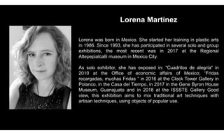 Lorena Martínez
Lorena was born in Mexico. She started her training in plastic arts
in 1986. Since 1993, she has participated in several solo and group
exhibitions, the most recent was in 2017 at the Regional
Altepepialcalli museum in Mexico City.
As solo exhibitor, she has exposed in: “Cuadritos de alegría“ in
2010 at the Office of economic affairs of Mexico; “Fridas
recargadas, muchas Fridas ” in 2016 at the Clock Tower Gallery in
Polanco, in the Casa del Tiempo, in 2017 in the Gene Byron House
Museum, Guanajuato and in 2018 at the ISSSTE Gallery Good
view, this exhibition aims to mix traditional art techniques with
artisan techniques, using objects of popular use.
 