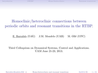 Introduction CRTBP Homo/heteroclinics Resonant transitions
Homoclinic/heteroclinic connections between
periodic orbits and resonant transitions in the RTBP.
E. Barrab´es (UdG) J.M. Mondelo (UAB) M. Oll´e (UPC)
Third Colloquium on Dynamical Systems, Control and Applications.
UAM June 21-23, 2013.
Barrab´es,Mondelo,Oll´e () Homo/heteroclinics and resonant transitions DySCA III 1 / 31
 