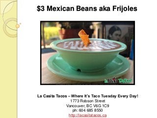 $3 Mexican Beans aka Frijoles

La Casita Tacos – Where It’s Taco Tuesday Every Day!
1773 Robson Street
Vancouver, BC V6G 1C9
ph: 604 685 8550
http://lacasitatacos.ca

 