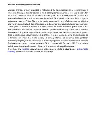 mexican economy grows in february
Mexico's financial system expanded in February at the speediest rate in seven months as a
rebound in the support sector pointed to much better progress in advance following a weak start
off to the 12 months. Mexico's economic climate grew .54 % in February from January at a
seasonally altered pace, up from an upwardly revised .24 % growth in January, the countrywide
stats agency said on Friday. The provider sector expanded .51 p.c in February compared to the
prior month, bouncing back right after dropping in December and posting flat progress in January.
Market grew .28 percent in February, thirty day period-on-month. Economic growth sank to a 4-
year minimal of one.one per cent final calendar year on weak factory output and a slump in
development. A gradual begin to 2014 drove analysts to reduce their forecasts for this year to
three percent versus a government outlook of three.nine p.c. Mexico's central lender is predicted
to announce on Friday that it was keeping its primary interest rate steady as easing inflation
pressures give policymakers room to leave borrowing expenses low to help the financial recovery.
The Mexican economic climate expanded 1.74 % in contrast with February of 2013, the institute
stated, below the upwardly revised .ninety six % expansion witnessed in January.
If you have any inquiries about wherever and approaches to take advantage of online mobile
shopping you'll be able to email us from our homepage.
 