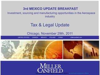 3rd MEXICO UPDATE BREAKFAST
Investment, sourcing and manufacturing opportunities in the Aerospace
                            industry


                        Tax & Legal Update
                  Chicago, November 29th, 2011
        UNITED STATES   CANADA      MEXICO         POLAND         CHINA                 millercanfield.com




                           Click to learn how The Offshore Group keeps its clients in tax and fiscal compliance in Mexico{
 