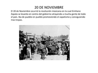20 DE NOVIEMBREEl 20 de Noviembre ocurrió la revolución mexicana en la cual Emiliano Zapata se levanto en contra del gobierno atrayendo a mucha gente de todo el país. Iba de pueblo en pueblo promoviendo el zapatismo y consiguiendo mas tropas.