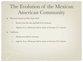 The Evolution of the Mexican
   American Community
Mexican-American War (1846-1848)

  ‣   Mexico lost the war and half of its territory

  ‣   Approx. 6000 Mexicans had to move or become U.S. citizens

California

  ‣   Mexico lost half its territory

  ‣   Approx. 6000 Mexicans had to move or become U.S. citizens
 