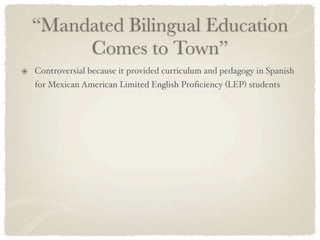 “Mandated Bilingual Education
     Comes to Town”
Controversial because it provided curriculum and pedagogy in Spanish
for Mexican American Limited English Proﬁciency (LEP) students
 
