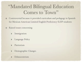 “Mandated Bilingual Education
     Comes to Town”
Controversial because it provided curriculum and pedagogy in Spanish
for Mexican American Limited English Proﬁciency (LEP) students

Raised issues concerning

  ‣ Immigration

  ‣ Language Policy

  ‣ Patriotism

  ‣ Demographic Changes

  ‣ Ethnocentrism
 