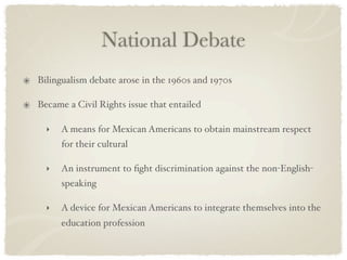 National Debate
Bilingualism debate arose in the 1960s and 1970s

Became a Civil Rights issue that entailed

  ‣   A means for Mexican Americans to obtain mainstream respect
      for their cultural

  ‣   An instrument to ﬁght discrimination against the non-English-
      speaking

  ‣   A device for Mexican Americans to integrate themselves into the
      education profession
 