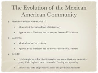 The Evolution of the Mexican
   American Community
Mexican-American War (1846-1848)

  ‣   Mexico lost the war and half of its territory

  ‣   Approx. 6000 Mexicans had to move or become U.S. citizens

California

  ‣   Mexico lost half its territory

  ‣   Approx. 6000 Mexicans had to move or become U.S. citizens

GOLD!

  ‣   1850 brought an inﬂux of white settlers and made Mexicans a minority
      group. Gold depleted miners turned to farming and squatting.

  ‣   Encroached onto properties with rent and good faith payments.
 