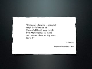“[Bilingual education is going to]
tempt the infestation of
[Brownfield] with more people
from Mexico [and] aid in the
deterioration of our society as we
know it.”
                                                J. Crawlings


                               Resident of Brownfield, Texas
 