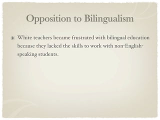 Opposition to Bilingualism
White teachers became frustrated with bilingual education
because they lacked the skills to work with non-English-
speaking students.
 