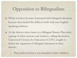 Opposition to Bilingualism
White teachers became frustrated with bilingual education
because they lacked the skills to work with non-English-
speaking students.

As the district drew closer to a Bilingual Master Plan draft,
a group of white parents and teachers, calling themselves
Concerned Citizens for Education (CCFE), sought to
defeat the expansion of bilingual education in their
district.

 ‣   They believed that it was harmful to their children.
 