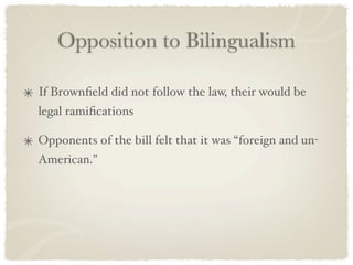Opposition to Bilingualism

If Brownﬁeld did not follow the law, their would be
legal ramiﬁcations

Opponents of the bill felt that it was “foreign and un-
American.”
 