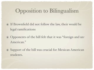 Opposition to Bilingualism

If Brownﬁeld did not follow the law, their would be
legal ramiﬁcations

Opponents of the bill felt that it was “foreign and un-
American.”

Support of the bill was crucial for Mexican American
students.
 