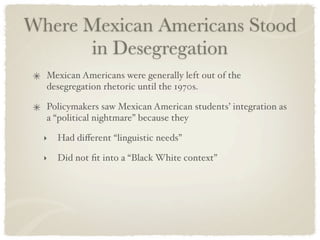 Where Mexican Americans Stood
      in Desegregation
  Mexican Americans were generally left out of the
  desegregation rhetoric until the 1970s.

  Policymakers saw Mexican American students’ integration as
  a “political nightmare” because they

  ‣   Had diﬀerent “linguistic needs”

  ‣   Did not ﬁt into a “Black White context”
 