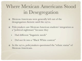 Where Mexican Americans Stood
      in Desegregation
  Mexican Americans were generally left out of the
  desegregation rhetoric until the 1970s.

  Policymakers saw Mexican American students’ integration as
  a “political nightmare” because they

  ‣   Had diﬀerent “linguistic needs”

  ‣   Did not ﬁt into a “Black White context”

  In the 1970s, policymakers questioned the “ethnic status” of
  Mexican Americans.
 